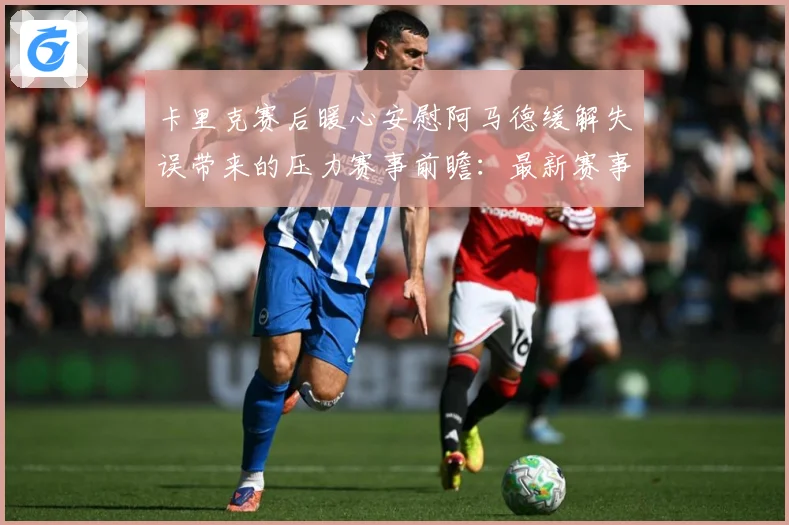 卡里克赛后暖心安慰阿马德缓解失误带来的压力赛事前瞻：最新赛事动态与深度分析