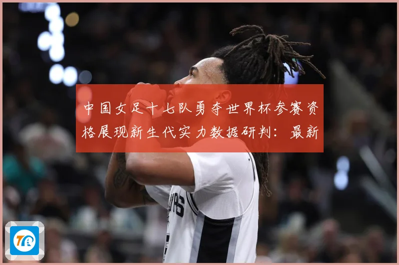 中国女足十七队勇夺世界杯参赛资格展现新生代实力数据研判：最新赛事动态与深度分析