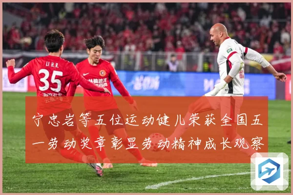 宁忠岩等五位运动健儿荣获全国五一劳动奖章彰显劳动精神成长观察：最新赛事动态与深度分析