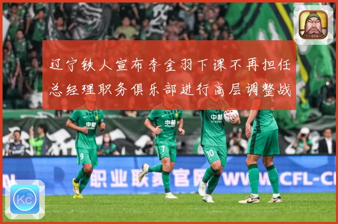 辽宁铁人宣布李金羽下课不再担任总经理职务俱乐部进行高层调整战术观察：最新赛事动态与深度分析