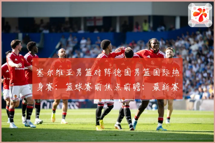 塞尔维亚男篮对阵德国男篮国际热身赛：篮球赛前焦点前瞻：最新赛事动态与深度分析