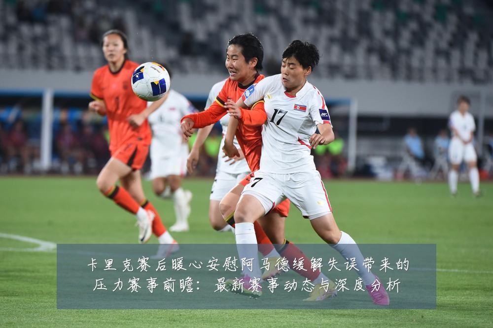 卡里克赛后暖心安慰阿马德缓解失误带来的压力赛事前瞻：最新赛事动态与深度分析