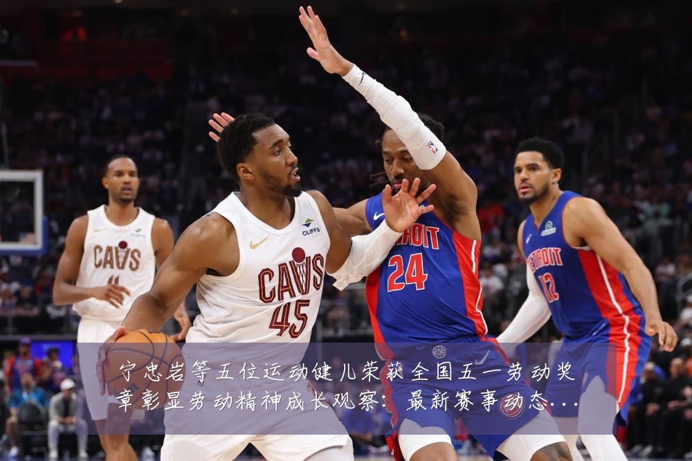 宁忠岩等五位运动健儿荣获全国五一劳动奖章彰显劳动精神成长观察:最新赛事动态与深度分析