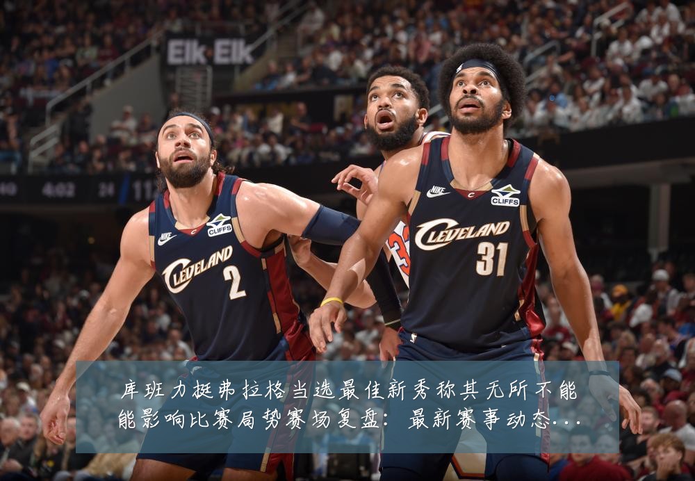 库班力挺弗拉格当选最佳新秀称其无所不能能影响比赛局势赛场复盘:最新赛事动态与深度分析